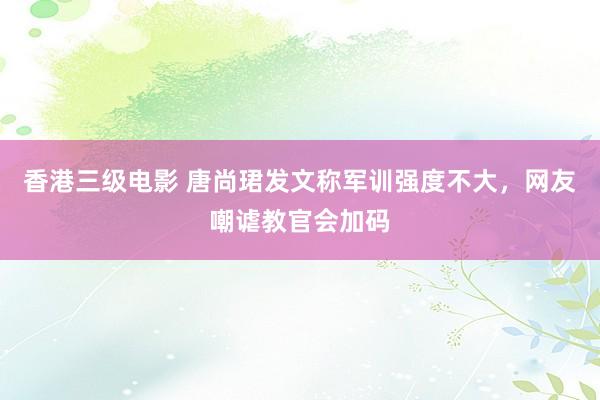 香港三级电影 唐尚珺发文称军训强度不大，网友嘲谑教官会加码