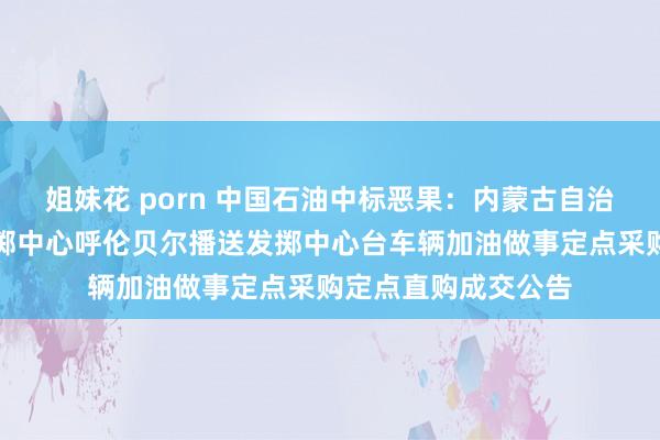 姐妹花 porn 中国石油中标恶果：内蒙古自治区播送电视传输发掷中心呼伦贝尔播送发掷中心台车辆加油做事定点采购定点直购成交公告