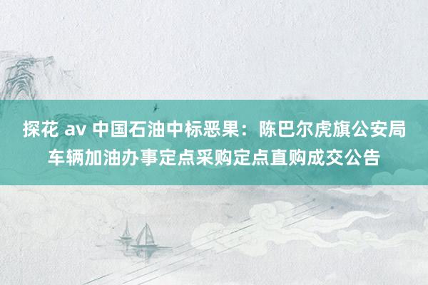 探花 av 中国石油中标恶果：陈巴尔虎旗公安局车辆加油办事定点采购定点直购成交公告