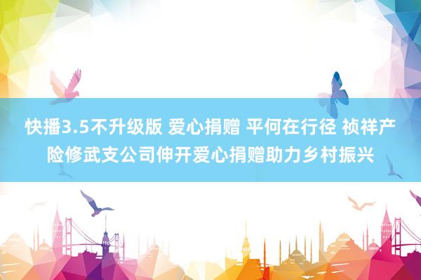 快播3.5不升级版 爱心捐赠 平何在行径 祯祥产险修武支公司伸开爱心捐赠助力乡村振兴