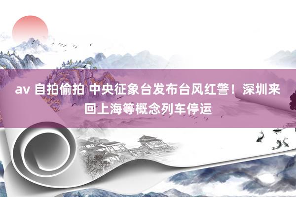 av 自拍偷拍 中央征象台发布台风红警！深圳来回上海等概念列车停运