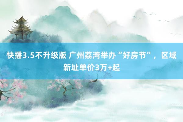 快播3.5不升级版 广州荔湾举办“好房节”，区域新址单价3万+起