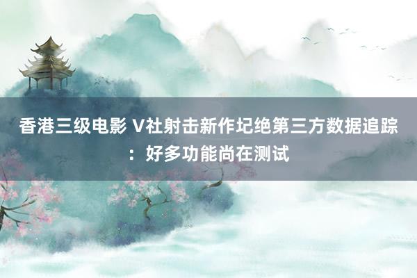 香港三级电影 V社射击新作圮绝第三方数据追踪：好多功能尚在测试