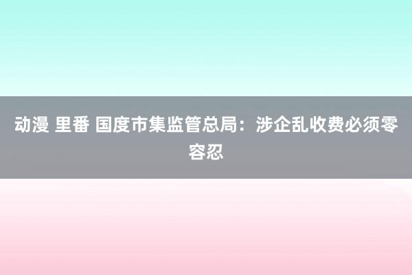 动漫 里番 国度市集监管总局：涉企乱收费必须零容忍