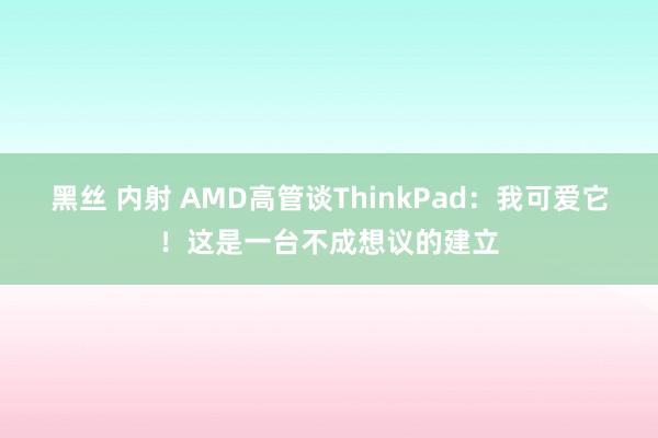 黑丝 内射 AMD高管谈ThinkPad：我可爱它！这是一台不成想议的建立