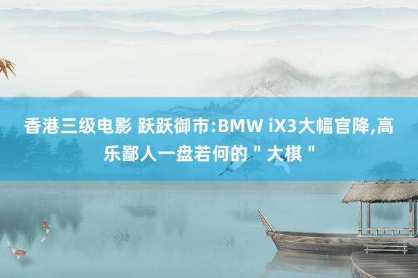 香港三级电影 跃跃御市:BMW iX3大幅官降,高乐鄙人一盘若何的＂大棋＂