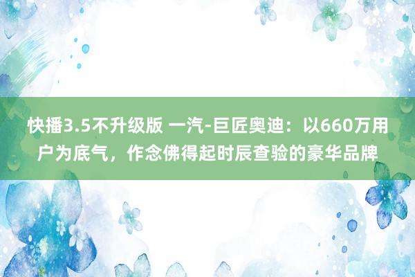 快播3.5不升级版 一汽-巨匠奥迪：以660万用户为底气，作念佛得起时辰查验的豪华品牌