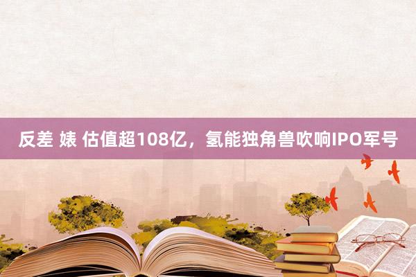 反差 婊 估值超108亿，氢能独角兽吹响IPO军号