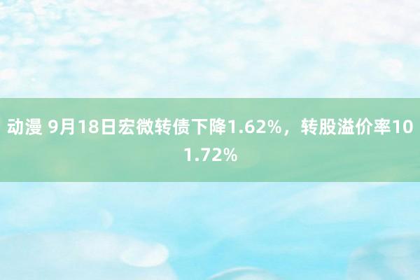 动漫 9月18日宏微转债下降1.62%，转股溢价率101.72%