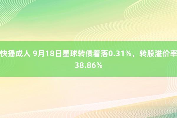 快播成人 9月18日星球转债着落0.31%，转股溢价率38.86%