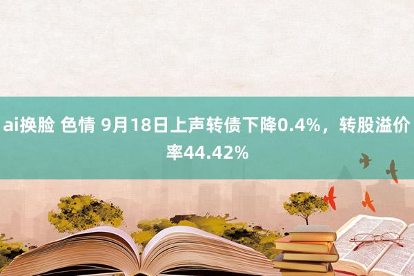 ai换脸 色情 9月18日上声转债下降0.4%，转股溢价率44.42%