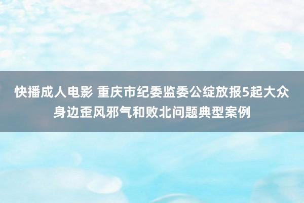 快播成人电影 重庆市纪委监委公绽放报5起大众身边歪风邪气和败北问题典型案例