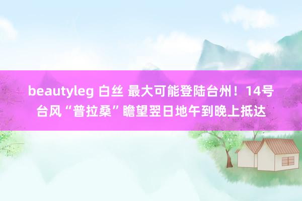 beautyleg 白丝 最大可能登陆台州！14号台风“普拉桑”瞻望翌日地午到晚上抵达