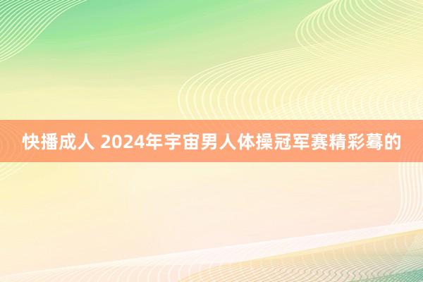 快播成人 2024年宇宙男人体操冠军赛精彩蓦的