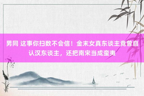 男同 这事你扫数不会信！金末女真东谈主竟曾自认汉东谈主，还把南宋当成蛮夷