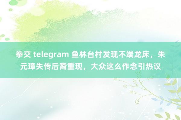 拳交 telegram 鱼林台村发现不端龙床，朱元璋失传后裔重现，大众这么作念引热议