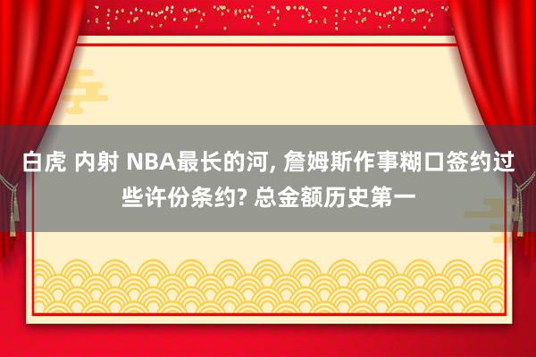 白虎 内射 NBA最长的河, 詹姆斯作事糊口签约过些许份条约? 总金额历史第一