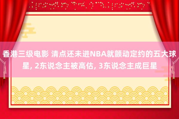 香港三级电影 清点还未进NBA就颤动定约的五大球星， 2东说念主被高估， 3东说念主成巨星