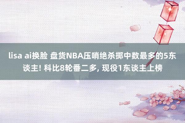 lisa ai换脸 盘货NBA压哨绝杀掷中数最多的5东谈主! 科比8轮番二多， 现役1东谈主上榜