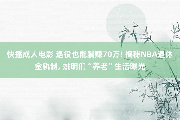 快播成人电影 退役也能躺赚70万! 揭秘NBA退休金轨制, 姚明们“养老”生活曝光