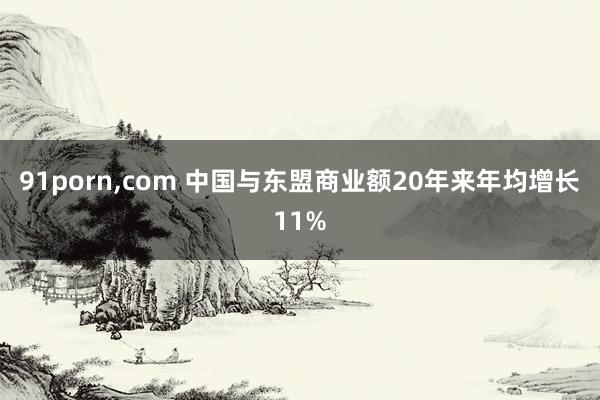 91porn，com 中国与东盟商业额20年来年均增长11%