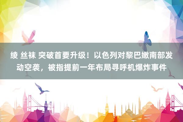 绫 丝袜 突破首要升级！以色列对黎巴嫩南部发动空袭，被指提前一年布局寻呼机爆炸事件