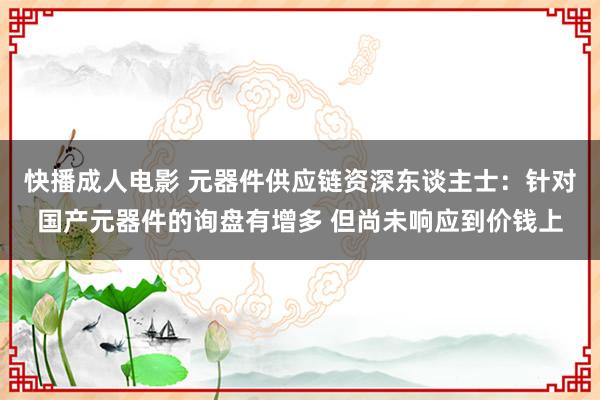 快播成人电影 元器件供应链资深东谈主士：针对国产元器件的询盘有增多 但尚未响应到价钱上