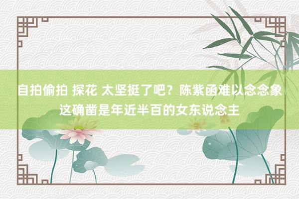 自拍偷拍 探花 太坚挺了吧？陈紫函难以念念象这确凿是年近半百的女东说念主