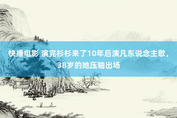 快播电影 演完杉杉来了10年后演凡东说念主歌，38岁的她压轴出场