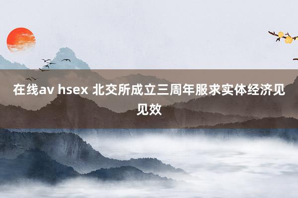 在线av hsex 北交所成立三周年服求实体经济见见效