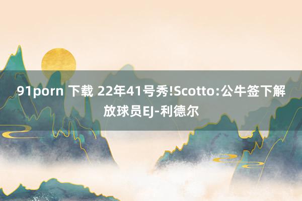 91porn 下载 22年41号秀!Scotto:公牛签下解放球员EJ-利德尔