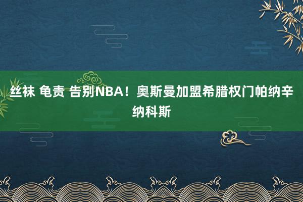 丝袜 龟责 告别NBA！奥斯曼加盟希腊权门帕纳辛纳科斯