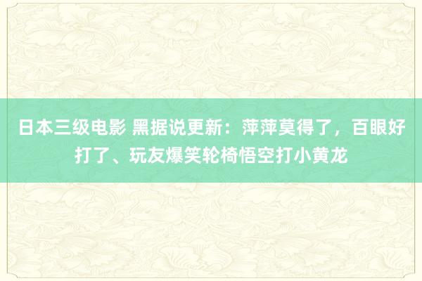 日本三级电影 黑据说更新：萍萍莫得了，百眼好打了、玩友爆笑轮椅悟空打小黄龙