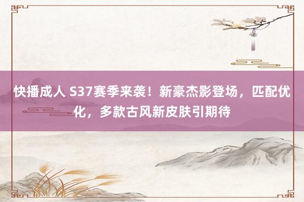 快播成人 S37赛季来袭！新豪杰影登场，匹配优化，多款古风新皮肤引期待