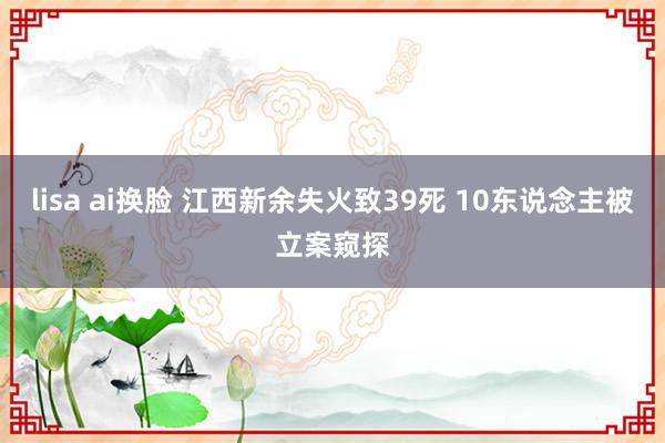 lisa ai换脸 江西新余失火致39死 10东说念主被立案窥探