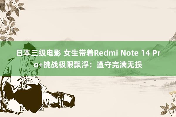 日本三级电影 女生带着Redmi Note 14 Pro+挑战极限飘浮：遵守完满无损