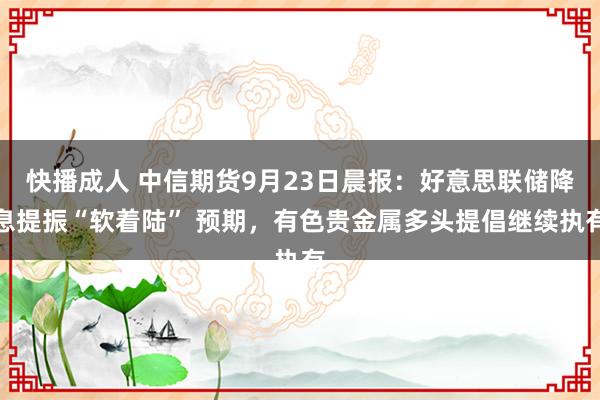 快播成人 中信期货9月23日晨报：好意思联储降息提振“软着陆” 预期，有色贵金属多头提倡继续执有