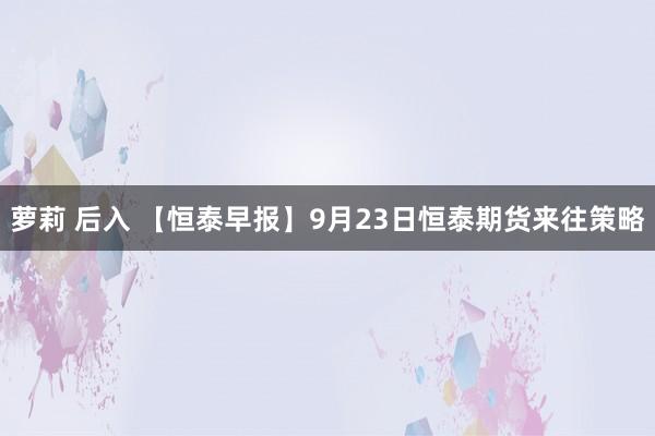 萝莉 后入 【恒泰早报】9月23日恒泰期货来往策略