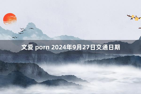 文爱 porn 2024年9月27日交通日期