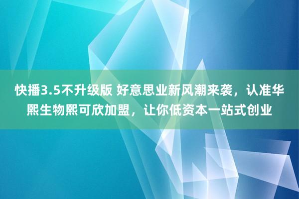 快播3.5不升级版 好意思业新风潮来袭，认准华熙生物熙可欣加盟，让你低资本一站式创业