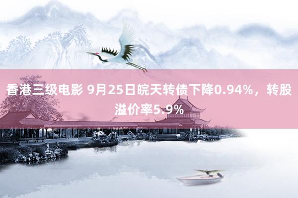 香港三级电影 9月25日皖天转债下降0.94%，转股溢价率5.9%