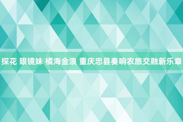 探花 眼镜妹 橘海金浪 重庆忠县奏响农旅交融新乐章