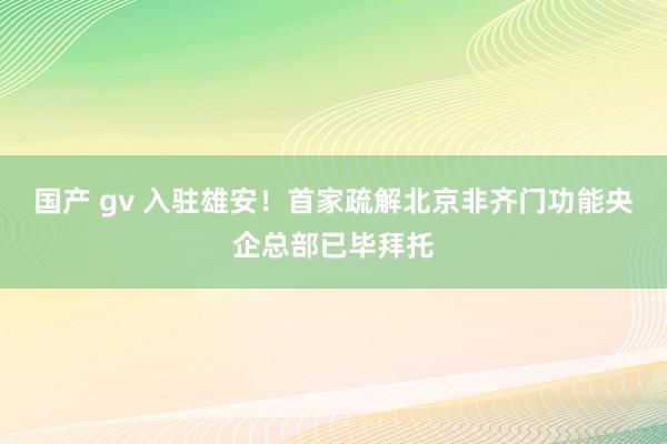 国产 gv 入驻雄安！首家疏解北京非齐门功能央企总部已毕拜托