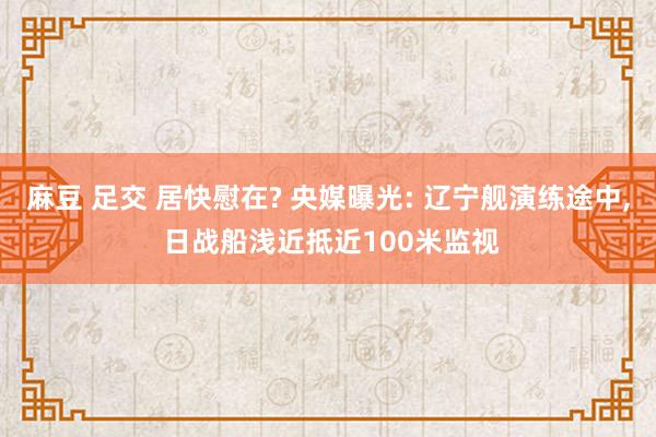 麻豆 足交 居快慰在? 央媒曝光: 辽宁舰演练途中， 日战船浅近抵近100米监视