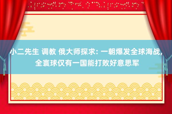 小二先生 调教 俄大师探求: 一朝爆发全球海战, 全寰球仅有一国能打败好意思军