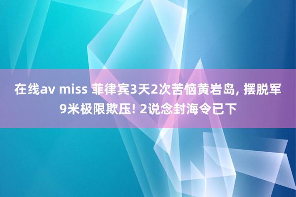 在线av miss 菲律宾3天2次苦恼黄岩岛， 摆脱军9米极限欺压! 2说念封海令已下