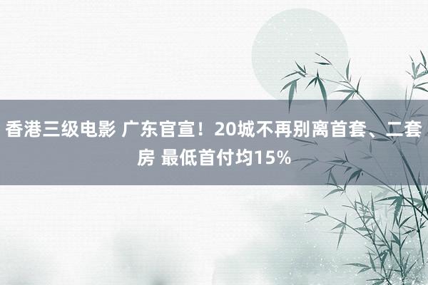 香港三级电影 广东官宣！20城不再别离首套、二套房 最低首付均15%