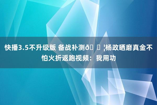 快播3.5不升级版 备战补测💦杨政晒磨真金不怕火折返跑视频：我用功