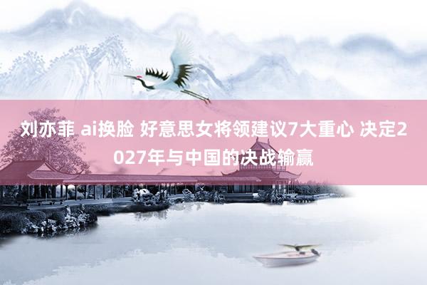 刘亦菲 ai换脸 好意思女将领建议7大重心 决定2027年与中国的决战输赢