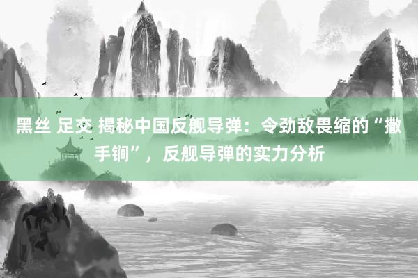 黑丝 足交 揭秘中国反舰导弹：令劲敌畏缩的“撒手锏”，反舰导弹的实力分析